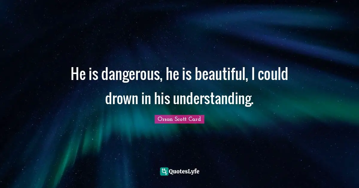 He is dangerous, he is beautiful, I could drown in his understanding.