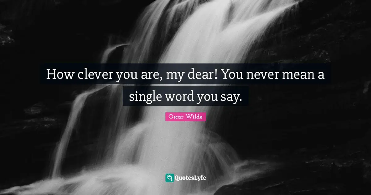 How clever you are, my dear! You never mean a single word you say.