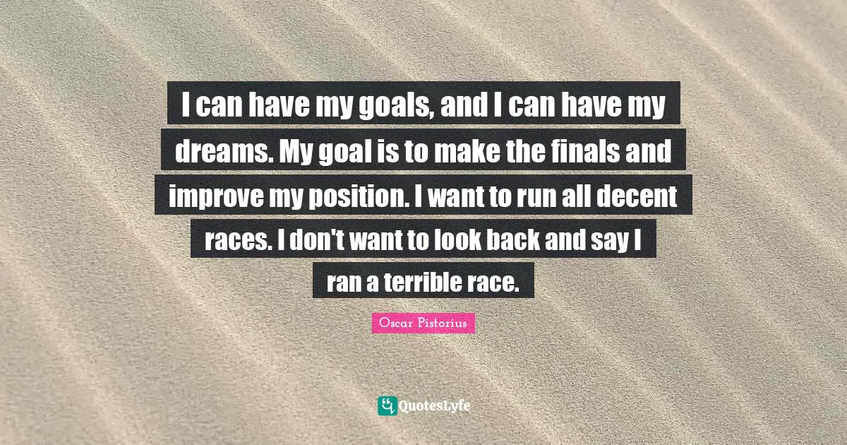 Oscar Pistorius Quotes: "I can have my goals, and I can have my dreams. My goal is to make the finals and improve my position. I want to run all decent races. I don't want to look back and say I ran a terrible race."