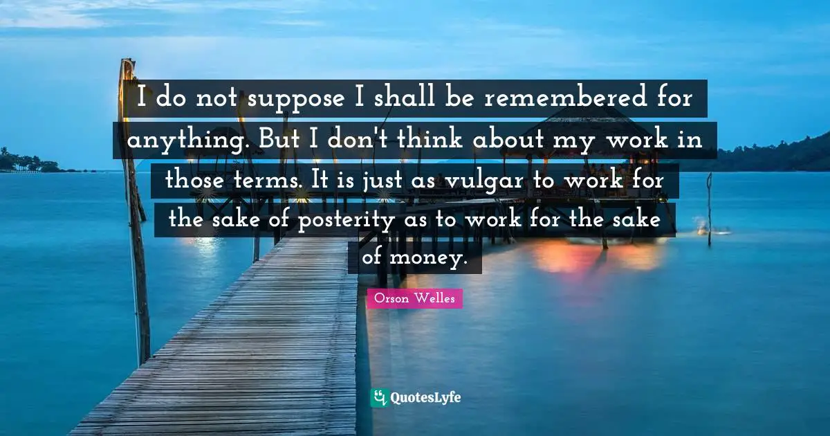 Orson Welles Quotes: "I do not suppose I shall be remembered for anything. But I don't think about my work in those terms. It is just as vulgar to work for the sake of posterity as to work for the sake of money."