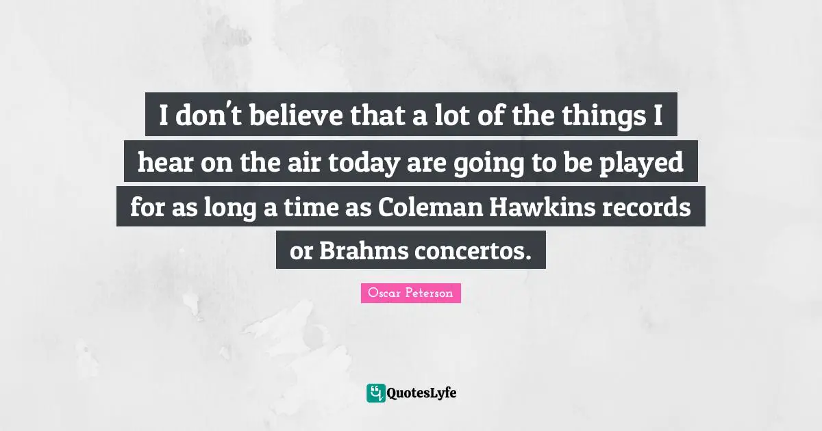 I don't believe that a lot of the things I hear on the air today are going to be played for as long a time as Coleman Hawkins records or Brahms concertos.