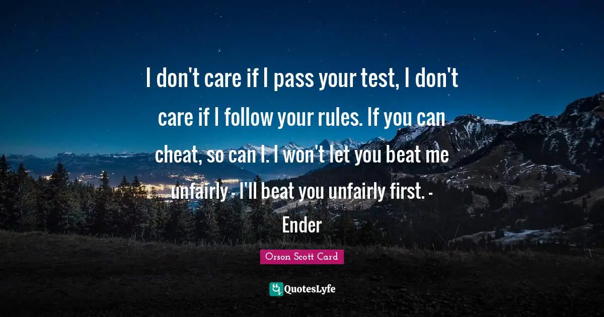 I don't care if I pass your test, I don't care if I follow your rules. If you can cheat, so can I. I won't let you beat me unfairly - I'll beat you unfairly first. - Ender