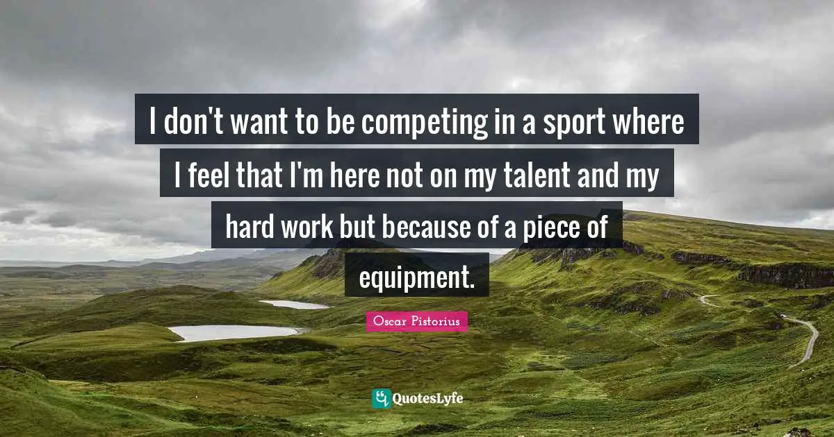 Oscar Pistorius Quotes: "I don't want to be competing in a sport where I feel that I'm here not on my talent and my hard work but because of a piece of equipment."