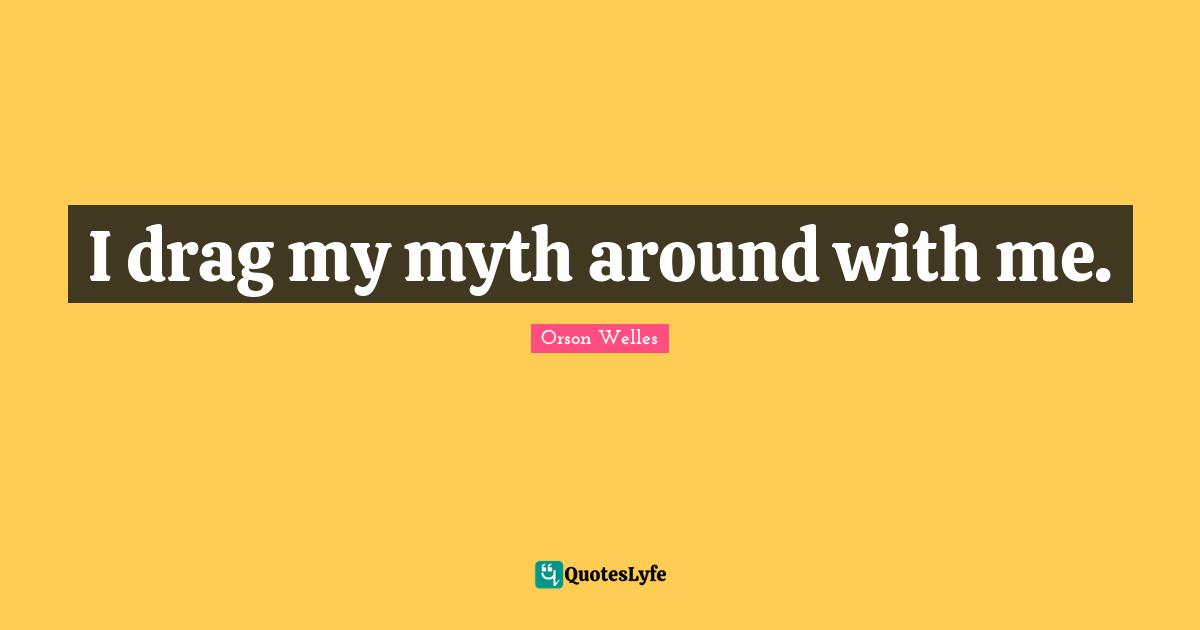 I drag my myth around with me.