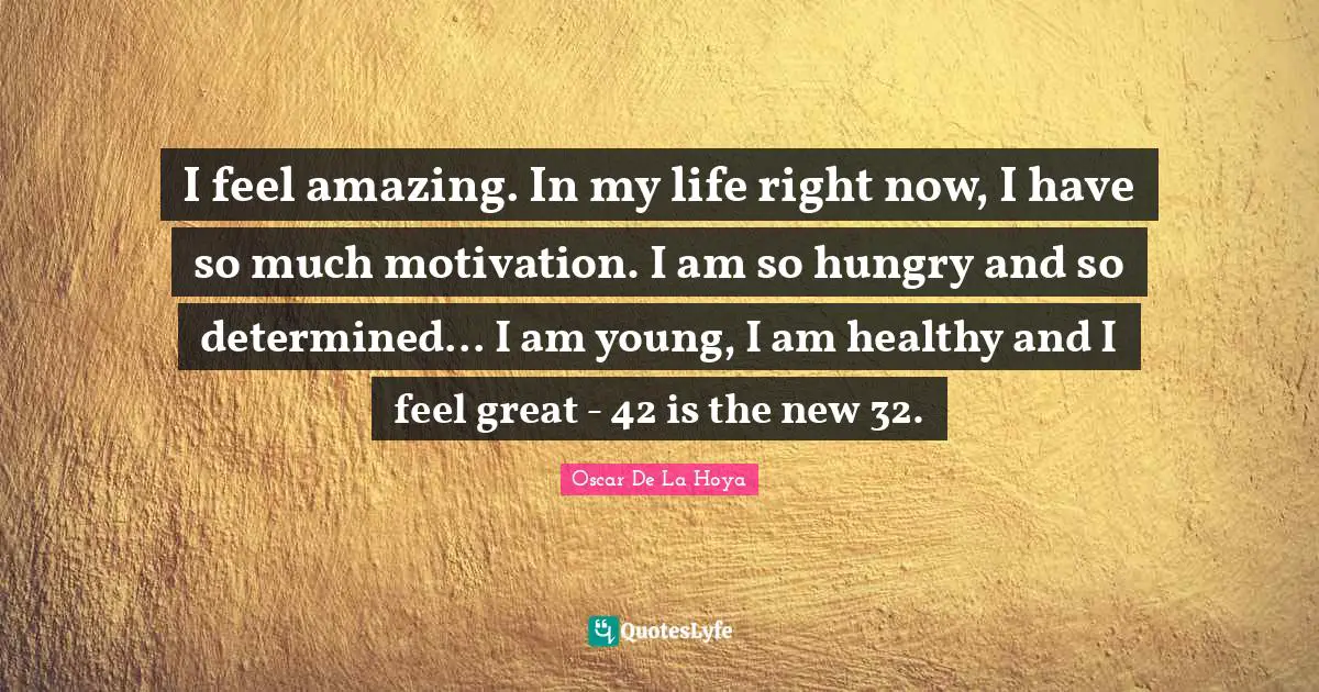I feel amazing. In my life right now, I have so much motivation. I am so hungry and so determined... I am young, I am healthy and I feel great - 42 is the new 32.