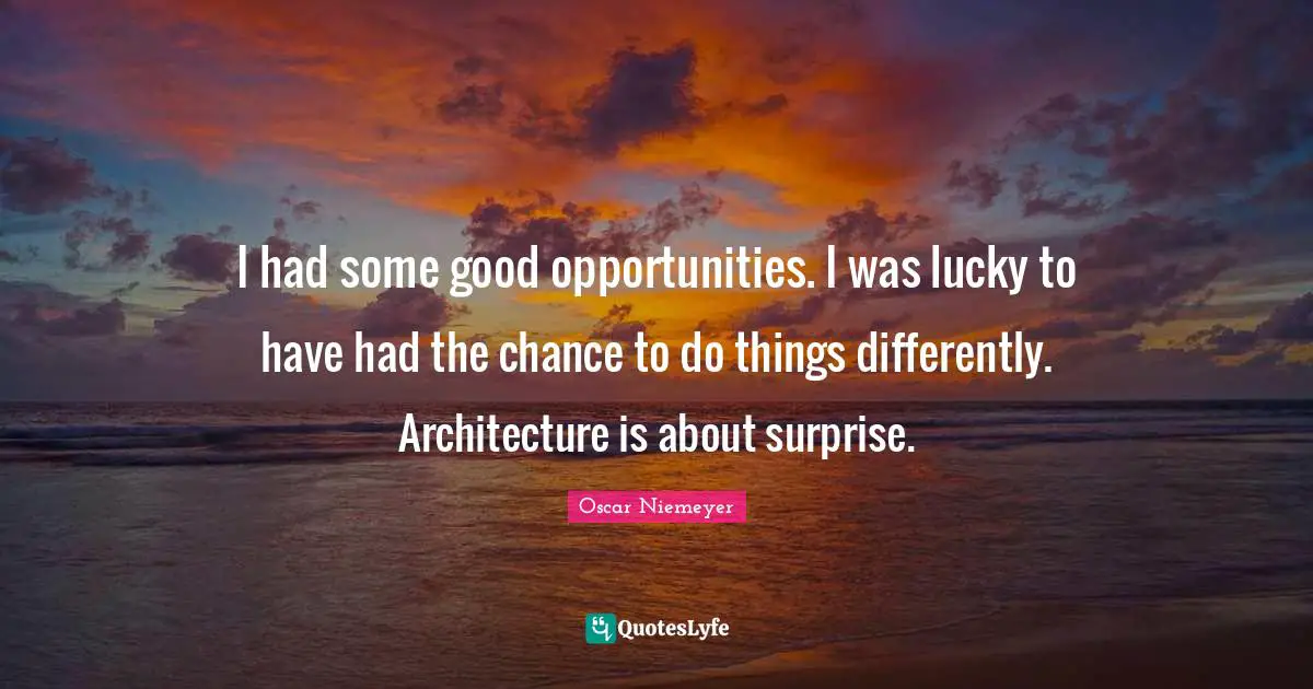 I had some good opportunities. I was lucky to have had the chance to do things differently. Architecture is about surprise.