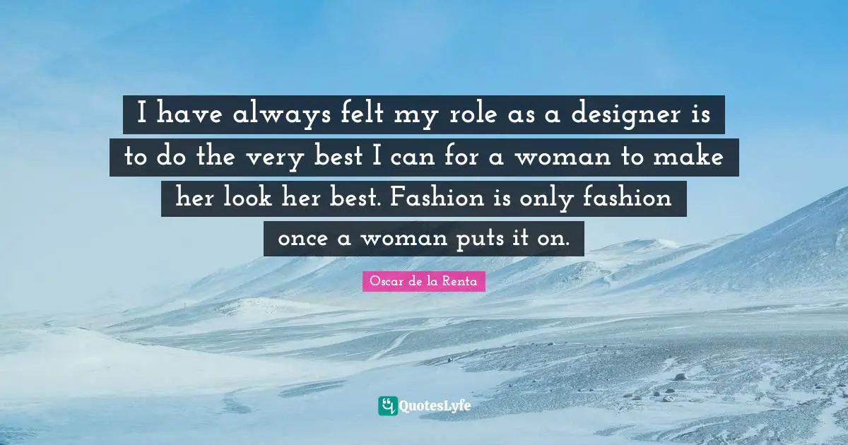 I have always felt my role as a designer is to do the very best I can for a woman to make her look her best. Fashion is only fashion once a woman puts it on.