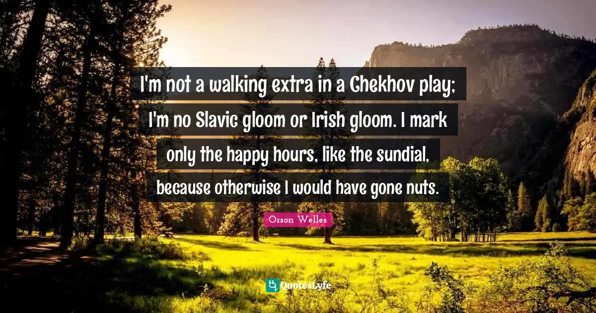 I'm not a walking extra in a Chekhov play; I'm no Slavic gloom or Irish gloom. I mark only the happy hours, like the sundial, because otherwise I would have gone nuts.