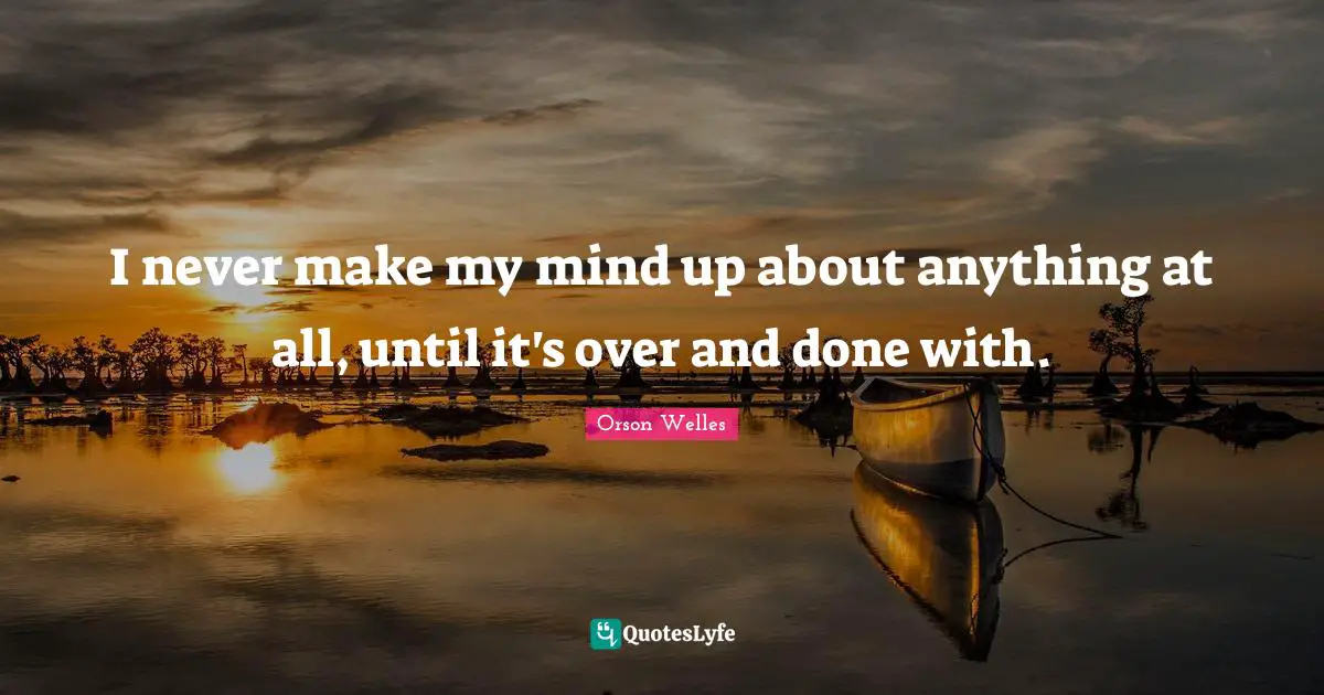 I never make my mind up about anything at all, until it's over and done with.