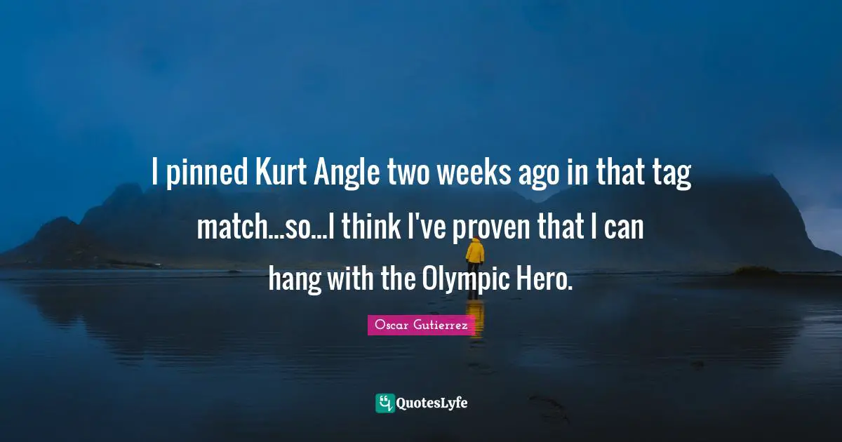 I pinned Kurt Angle two weeks ago in that tag match...so...I think I've proven that I can hang with the Olympic Hero.