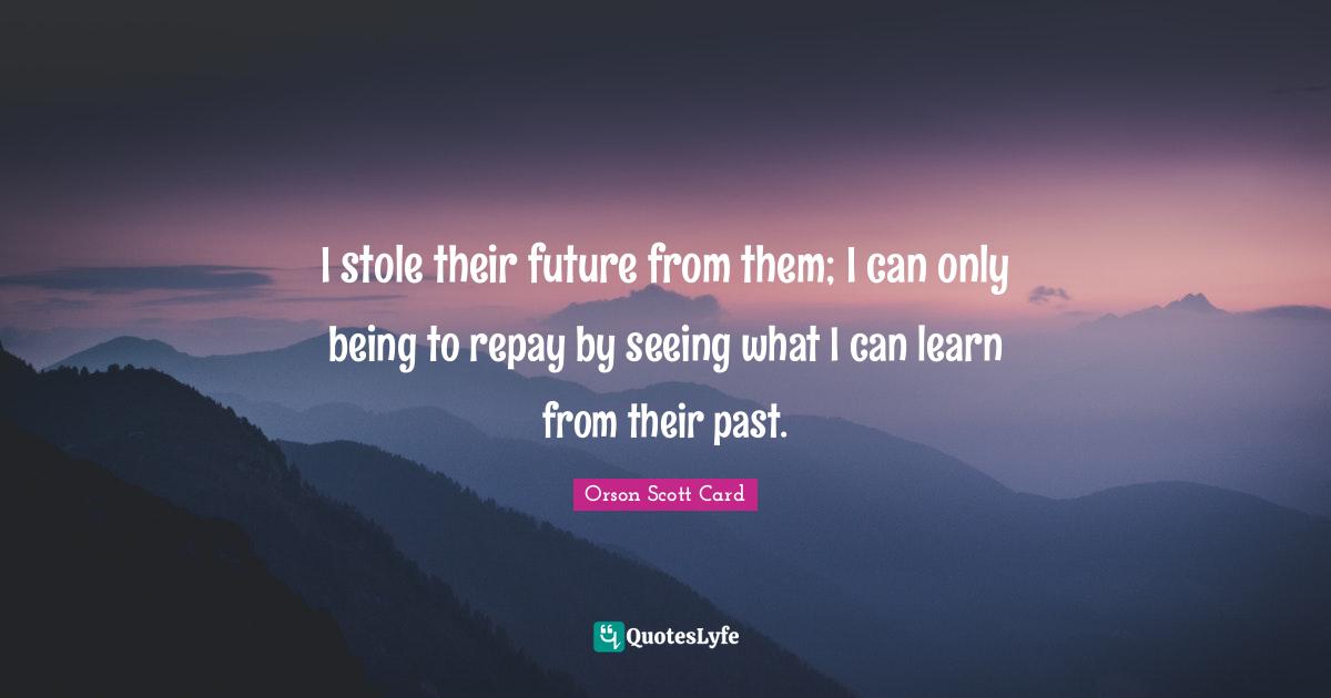 I stole their future from them; I can only being to repay by seeing what I can learn from their past.