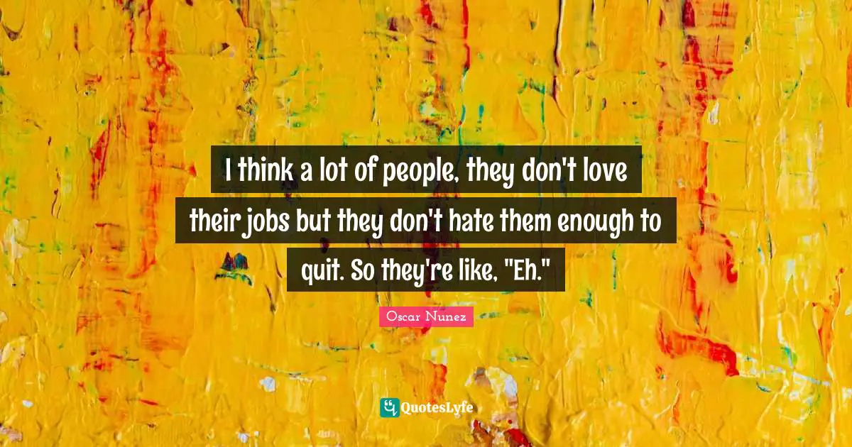 I think a lot of people, they don't love their jobs but they don't hate them enough to quit. So they're like, "Eh."