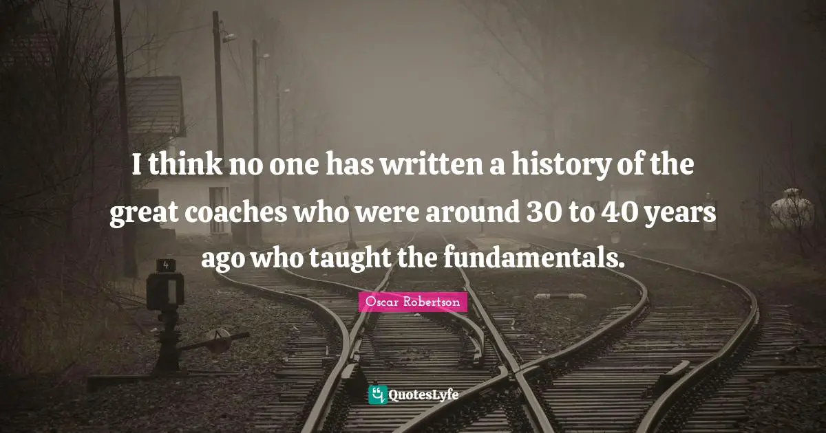 I think no one has written a history of the great coaches who were around 30 to 40 years ago who taught the fundamentals.