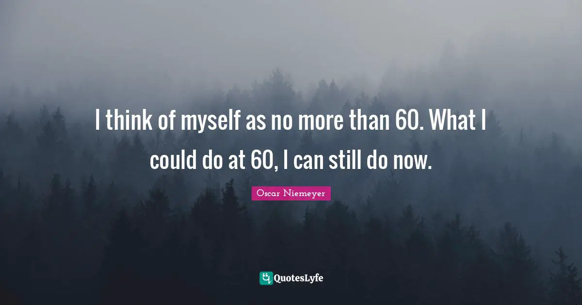 I think of myself as no more than 60. What I could do at 60, I can still do now.