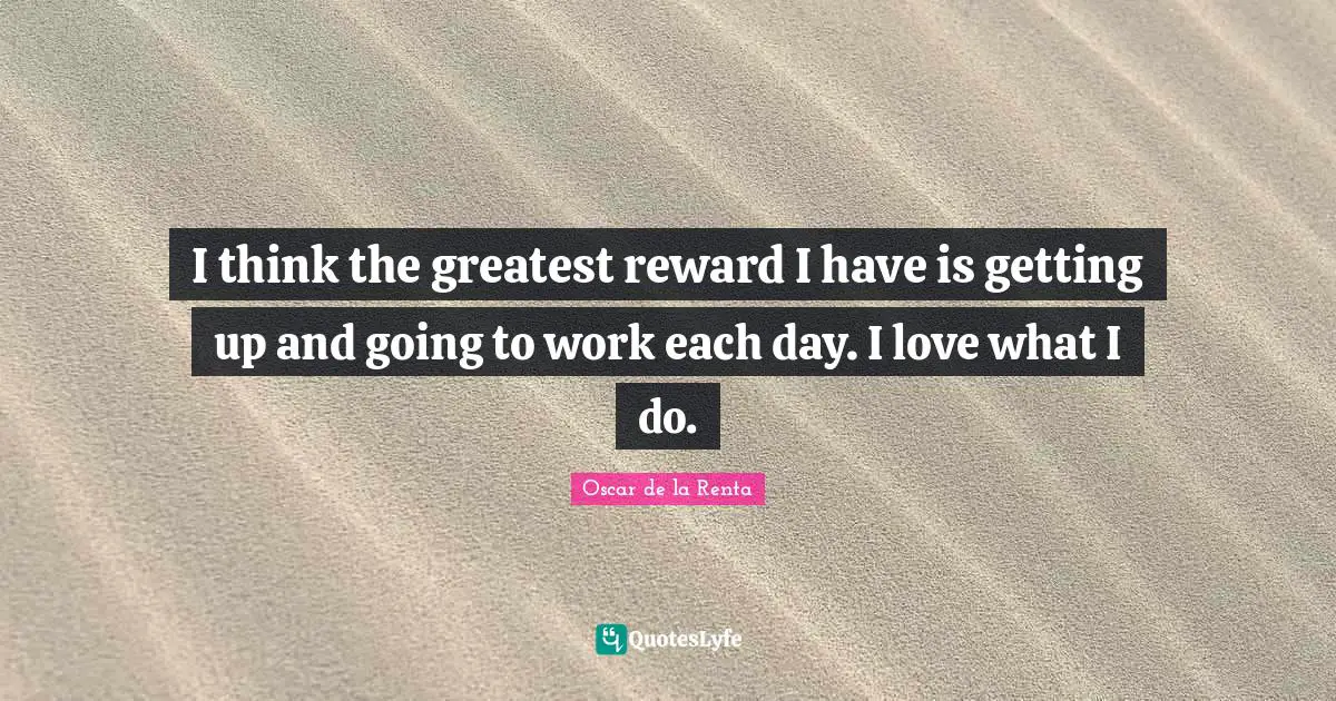 I think the greatest reward I have is getting up and going to work each day. I love what I do.