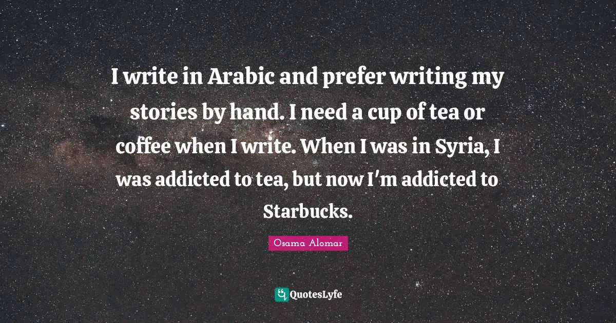 Starbucks Quotes: "I write in Arabic and prefer writing my stories by hand. I need a cup of tea or coffee when I write. When I was in Syria, I was addicted to tea, but now I'm addicted to Starbucks."