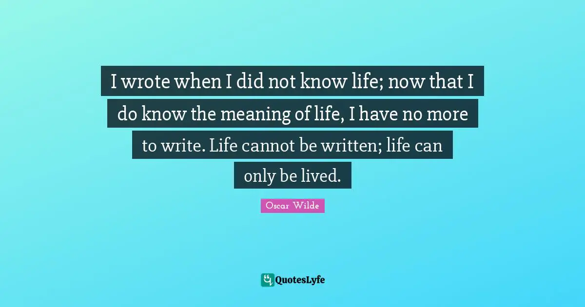 I wrote when I did not know life; now that I do know the meaning of life, I have no more to write. Life cannot be written; life can only be lived.