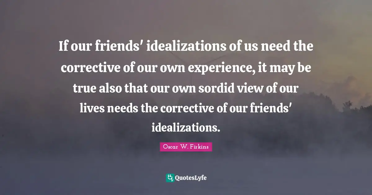 If our friends' idealizations of us need the corrective of our own experience, it may be true also that our own sordid view of our lives needs the corrective of our friends' idealizations.
