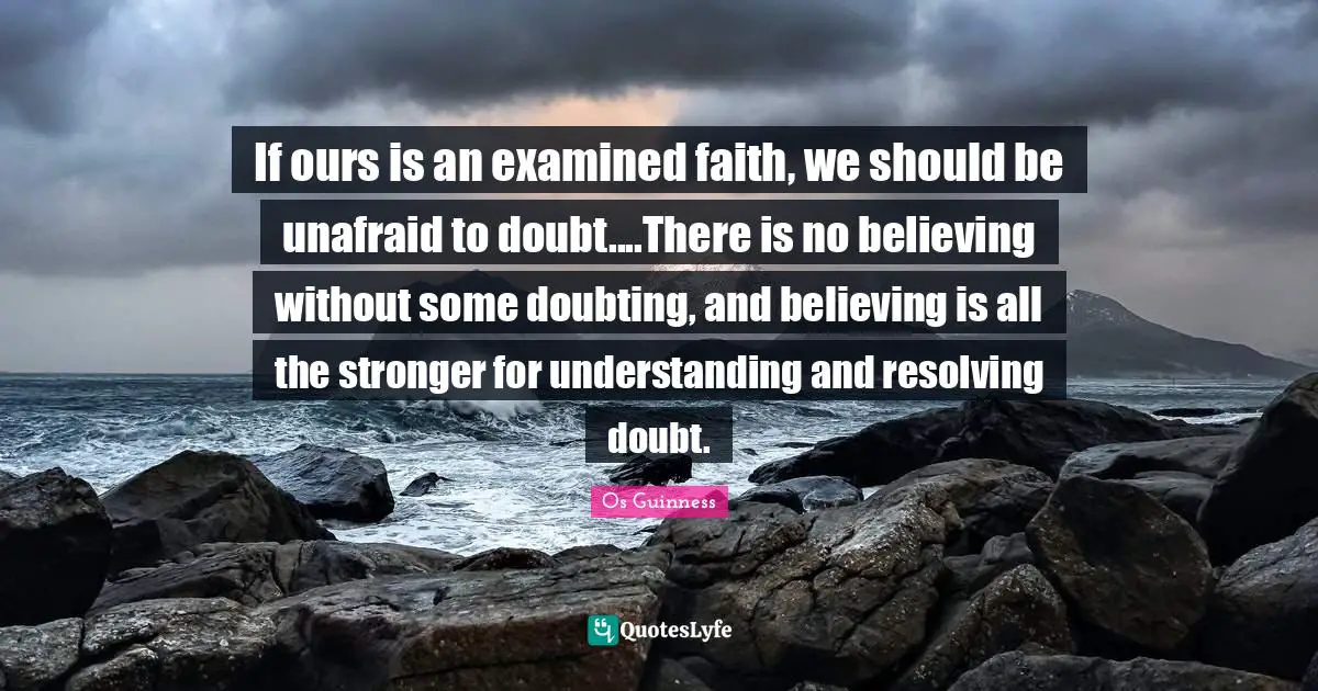 If ours is an examined faith, we should be unafraid to doubt....There is no believing without some doubting, and believing is all the stronger for understanding and resolving doubt.