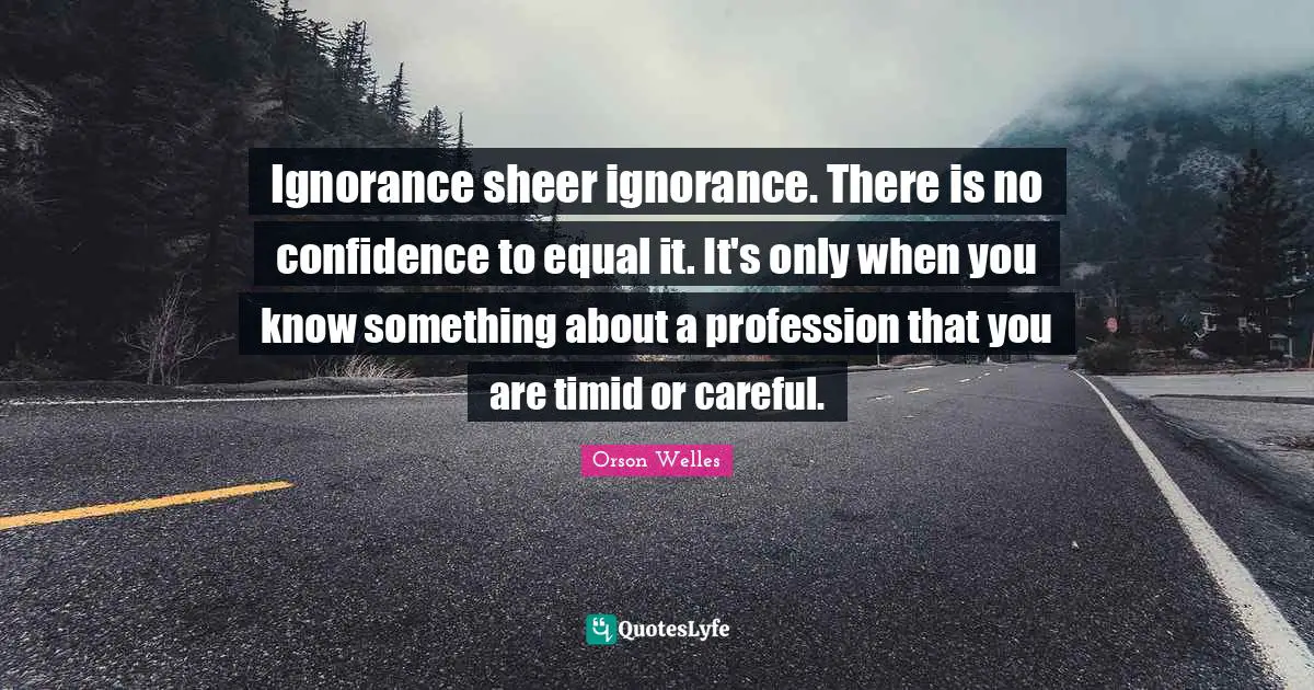 Orson Welles Quotes: "Ignorance sheer ignorance. There is no confidence to equal it. It's only when you know something about a profession that you are timid or careful."