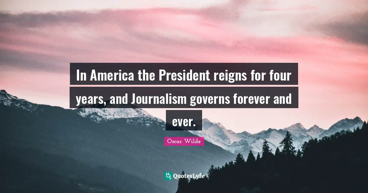 In America the President reigns for four years, and Journalism governs forever and ever.
