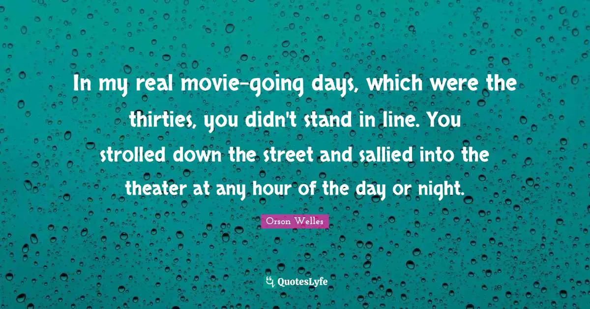 In my real movie-going days, which were the thirties, you didn't stand in line. You strolled down the street and sallied into the theater at any hour of the day or night.