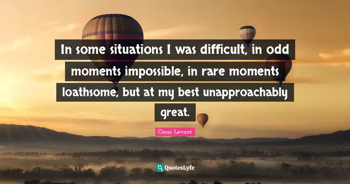 In some situations I was difficult, in odd moments impossible, in rare moments loathsome, but at my best unapproachably great.