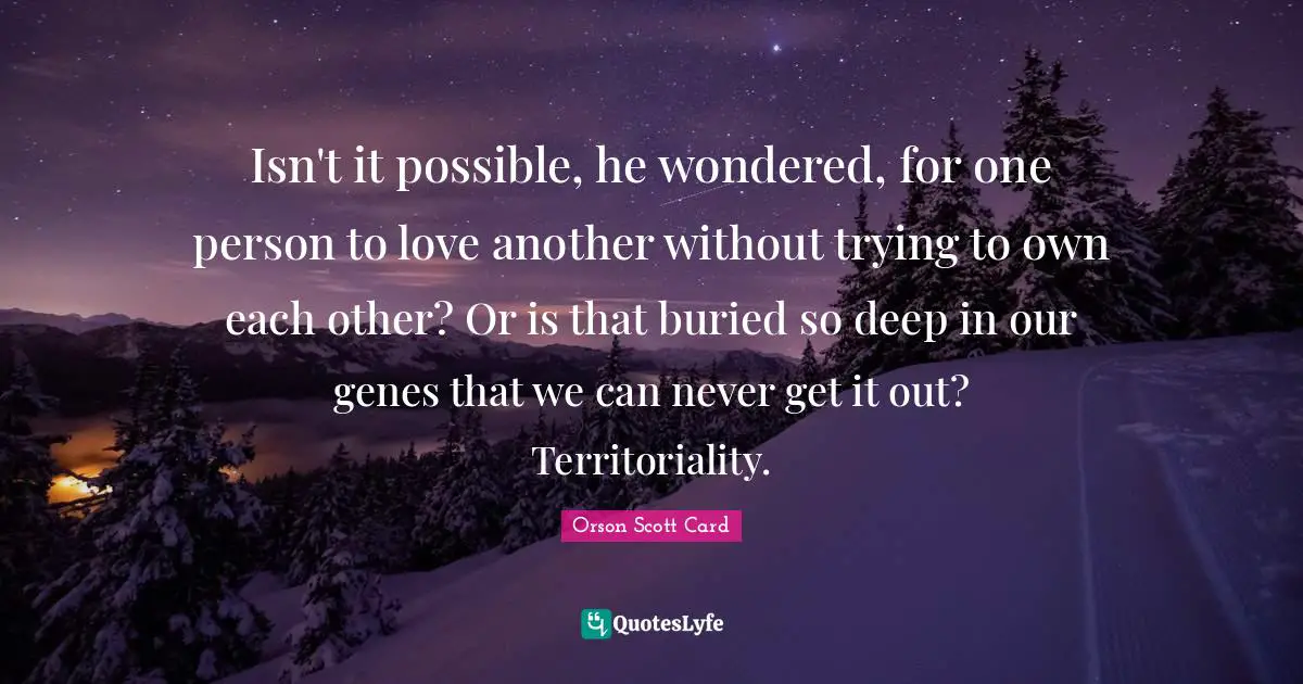 Isn't it possible, he wondered, for one person to love another without trying to own each other? Or is that buried so deep in our genes that we can never get it out? Territoriality.
