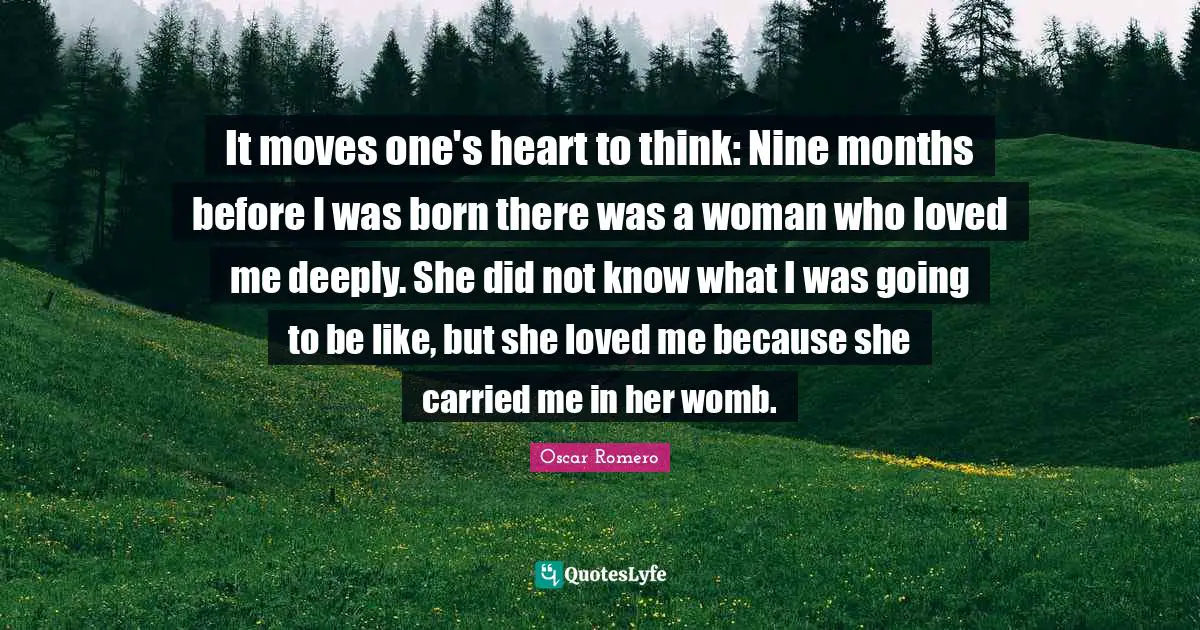 It moves one's heart to think: Nine months before I was born there was a woman who loved me deeply. She did not know what I was going to be like, but she loved me because she carried me in her womb.