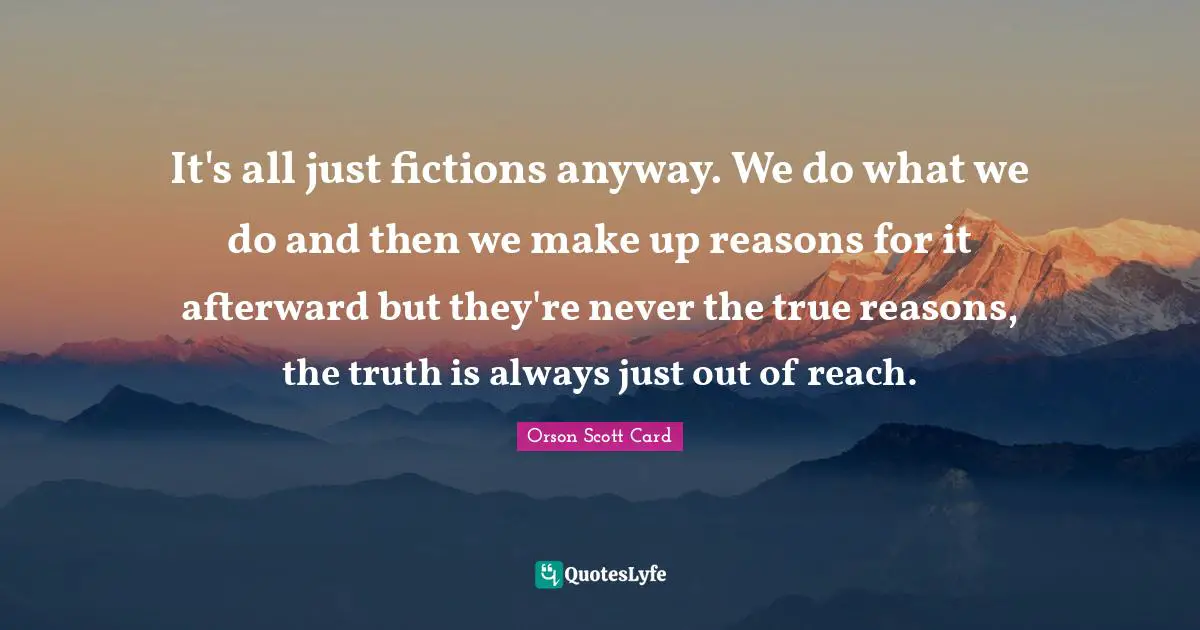It's all just fictions anyway. We do what we do and then we make up reasons for it afterward but they're never the true reasons, the truth is always just out of reach.