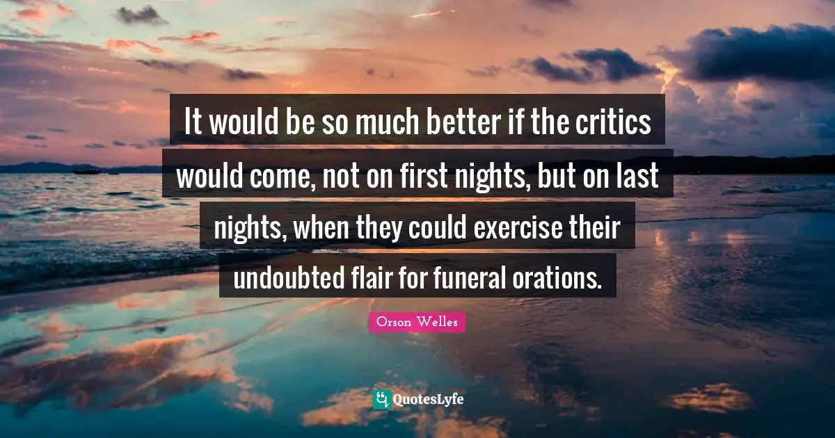 It would be so much better if the critics would come, not on first nights, but on last nights, when they could exercise their undoubted flair for funeral orations.