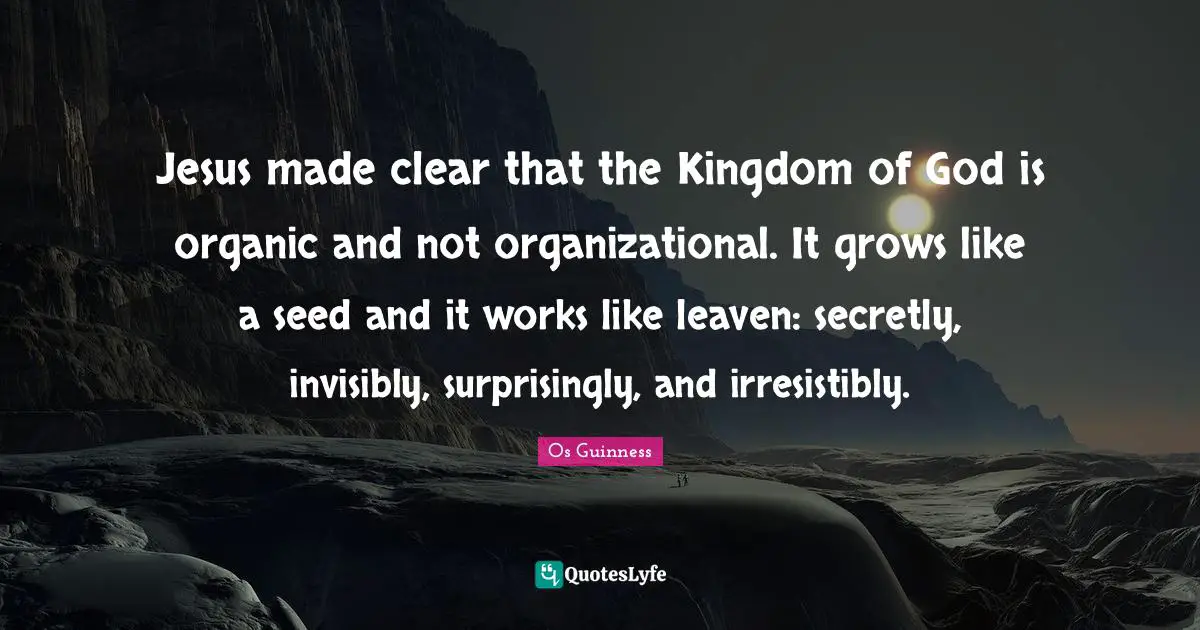 Jesus made clear that the Kingdom of God is organic and not organizational. It grows like a seed and it works like leaven: secretly, invisibly, surprisingly, and irresistibly.