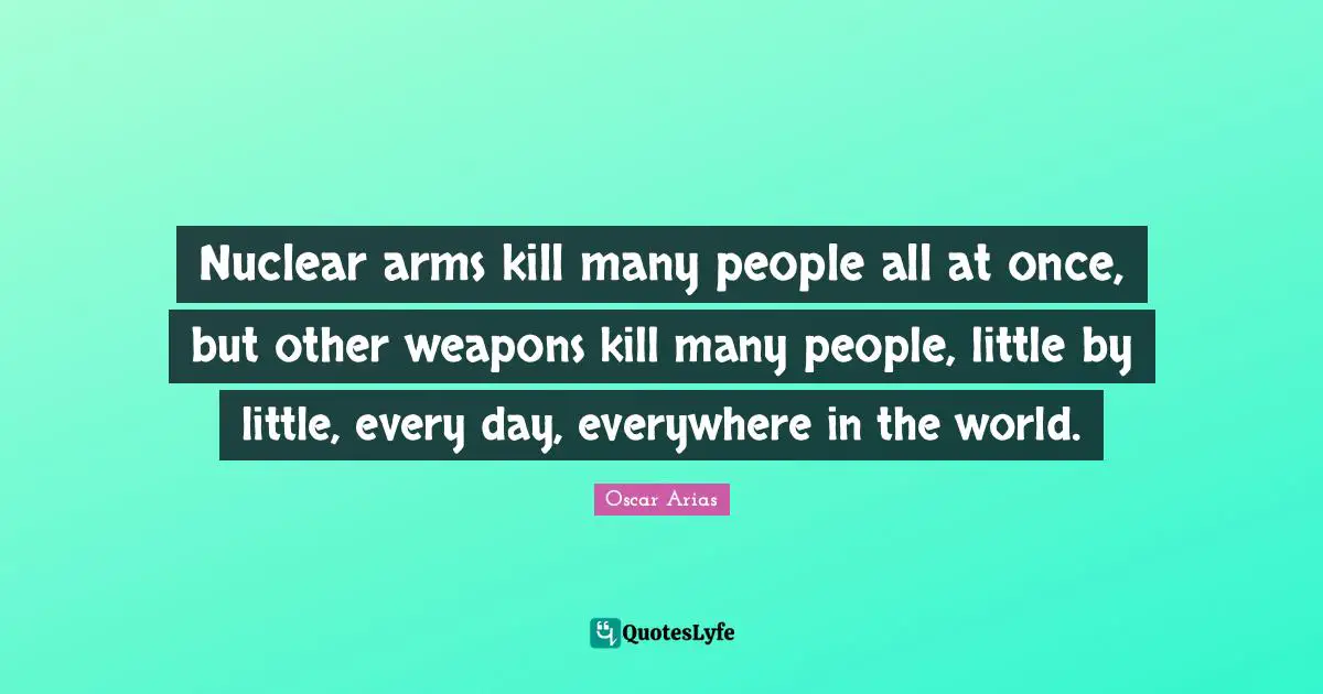 Nuclear arms kill many people all at once, but other weapons kill many people, little by little, every day, everywhere in the world.