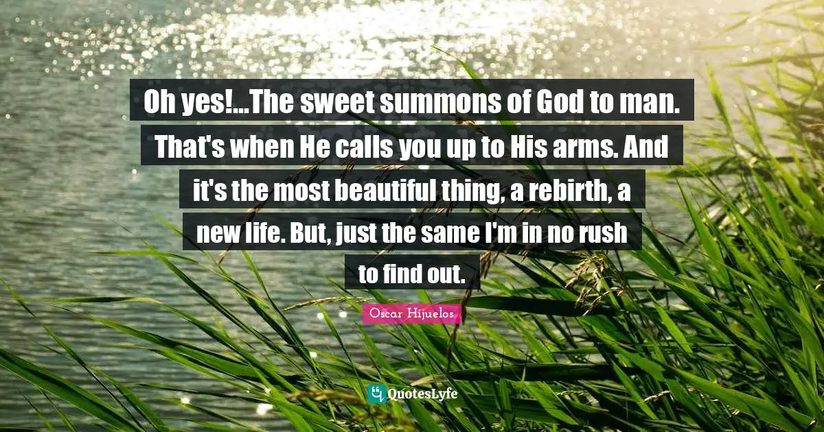 Oh yes!...The sweet summons of God to man. That's when He calls you up to His arms. And it's the most beautiful thing, a rebirth, a new life. But, just the same I'm in no rush to find out.