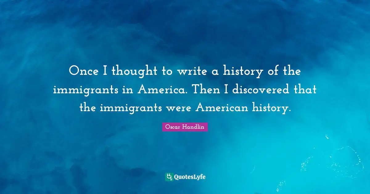 Once I thought to write a history of the immigrants in America. Then I discovered that the immigrants were American history.