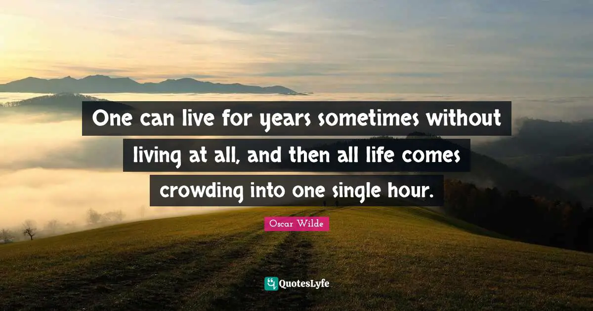 One can live for years sometimes without living at all, and then all life comes crowding into one single hour.