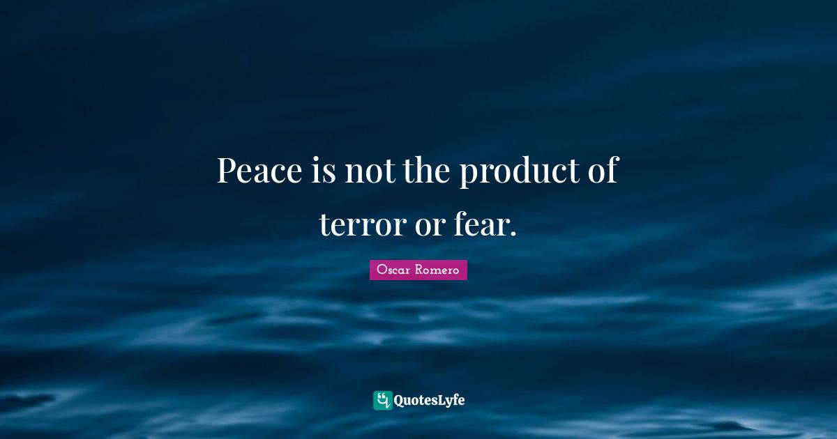 Peace is not the product of terror or fear.