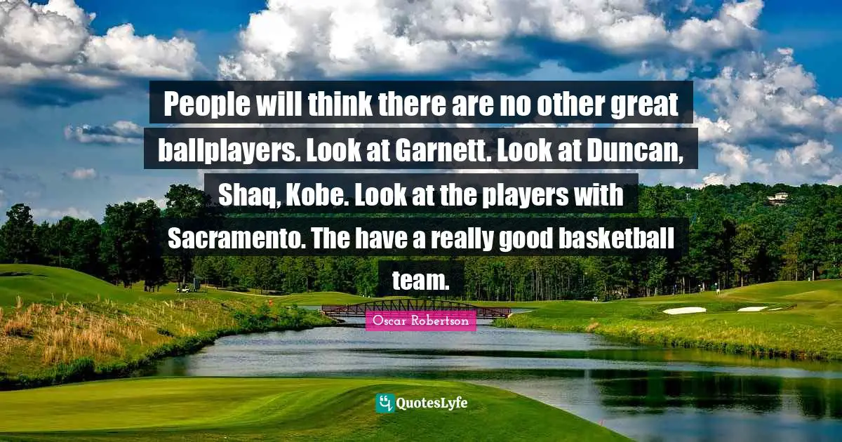 People will think there are no other great ballplayers. Look at Garnett. Look at Duncan, Shaq, Kobe. Look at the players with Sacramento. The have a really good basketball team.
