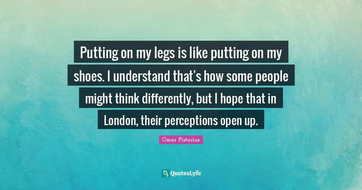 Oscar Pistorius Quotes: "Putting on my legs is like putting on my shoes. I understand that's how some people might think differently, but I hope that in London, their perceptions open up."