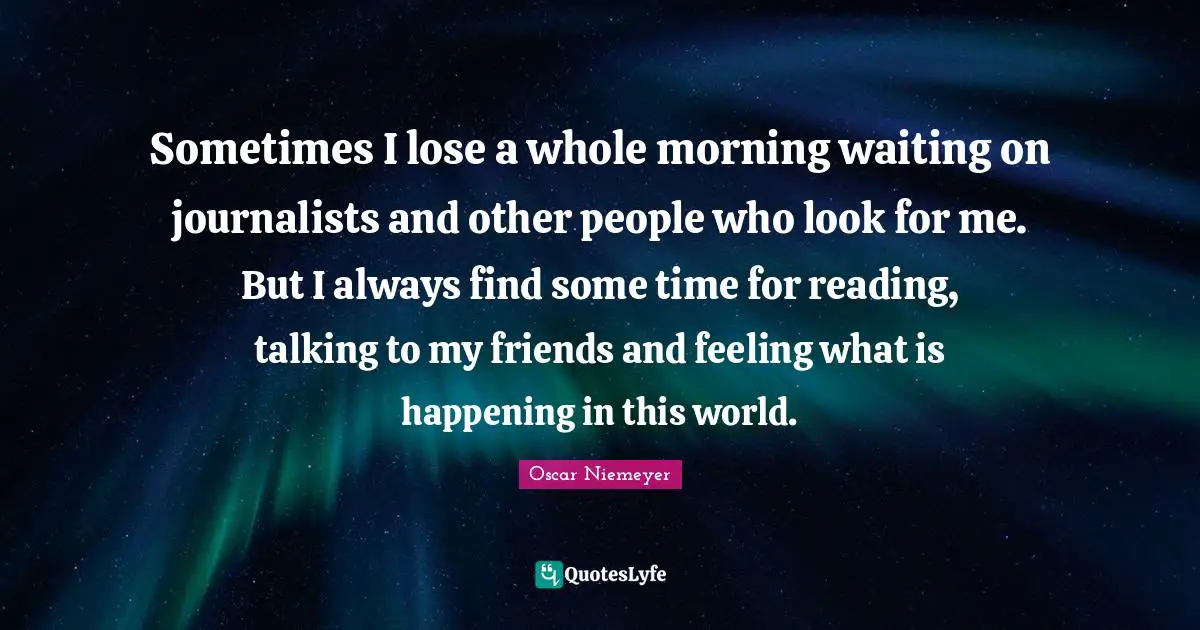 Sometimes I lose a whole morning waiting on journalists and other people who look for me. But I always find some time for reading, talking to my friends and feeling what is happening in this world.