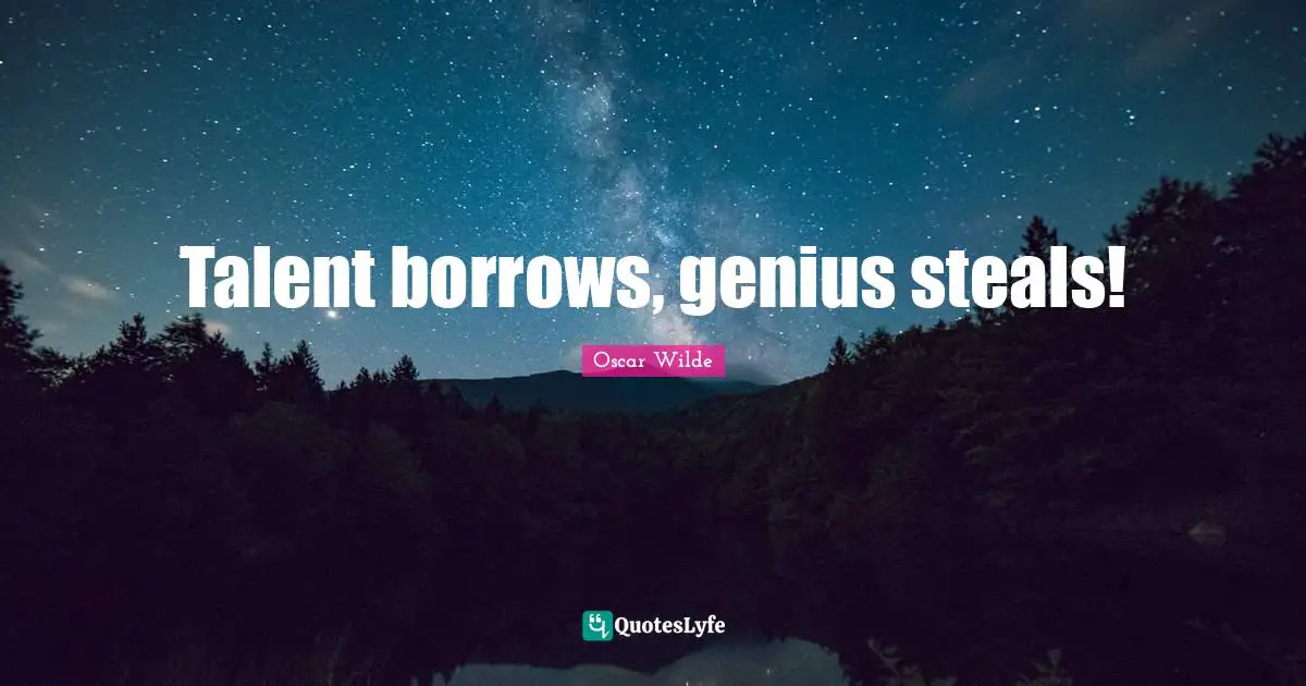 Talent borrows, genius steals!