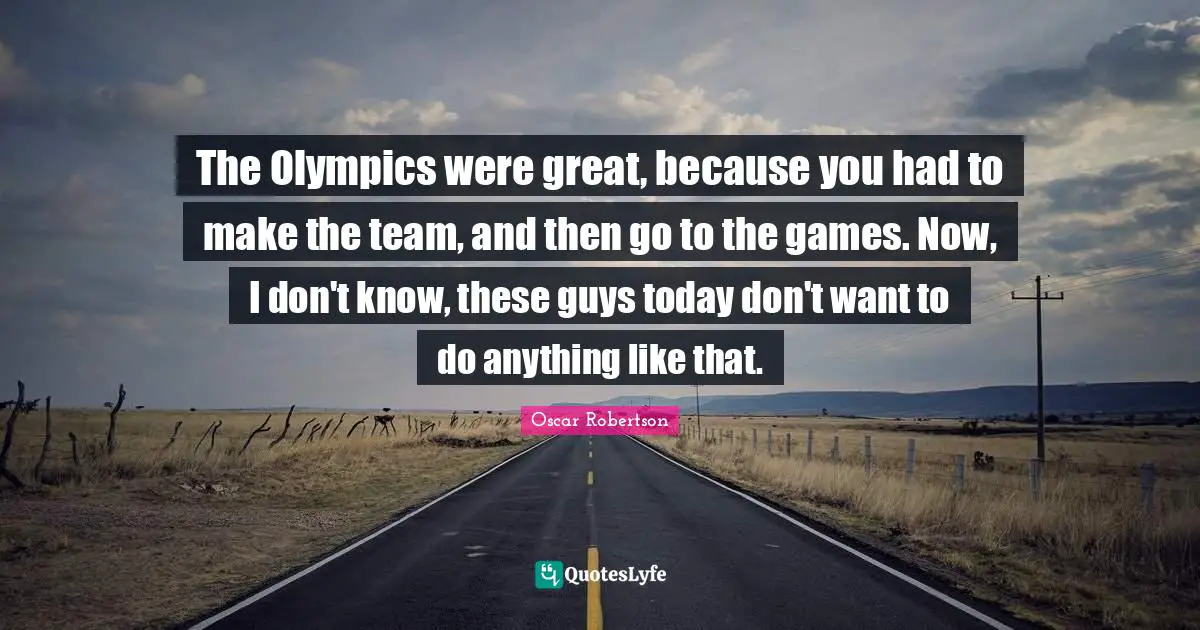 The Olympics were great, because you had to make the team, and then go to the games. Now, I don't know, these guys today don't want to do anything like that.
