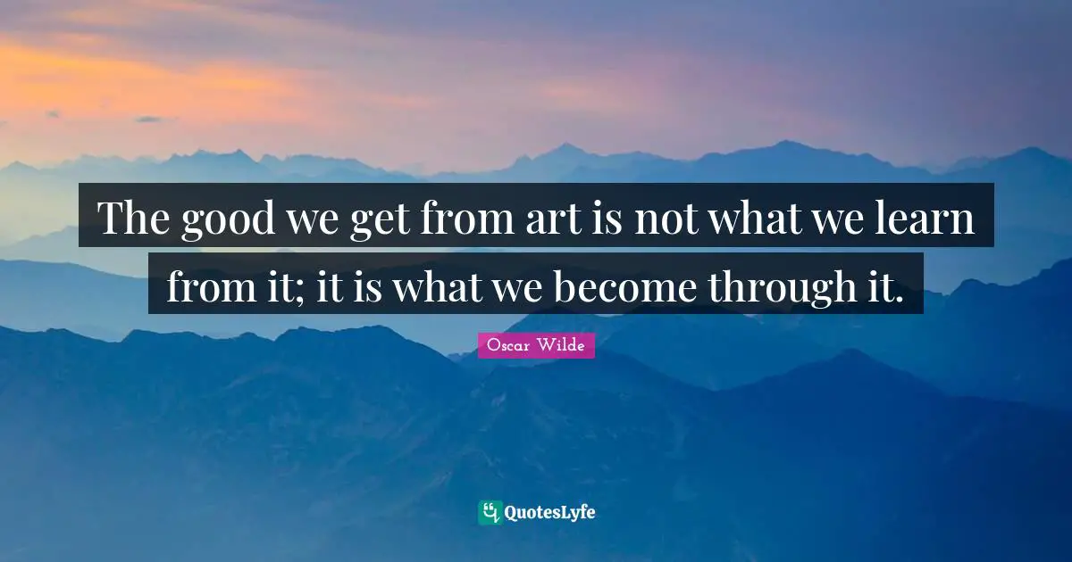 The good we get from art is not what we learn from it; it is what we become through it.