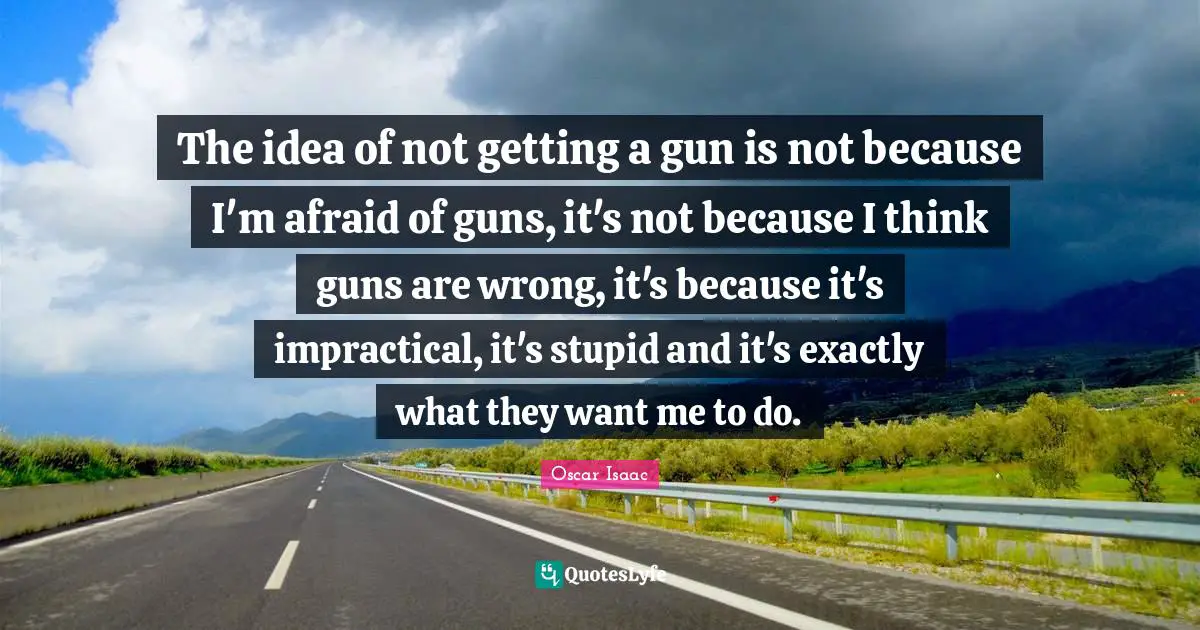Oscar Isaac Quotes: "The idea of not getting a gun is not because I'm afraid of guns, it's not because I think guns are wrong, it's because it's impractical, it's stupid and it's exactly what they want me to do."