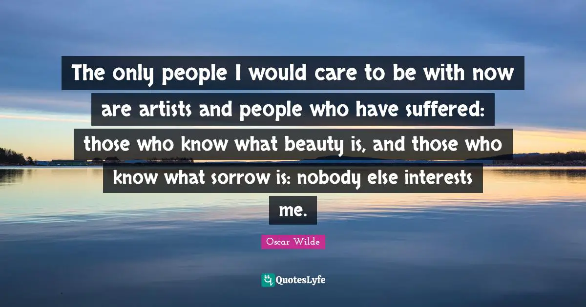 Oscar Wilde Quotes: The only people I would care to be with now are artists and people who have suffered: those who know what beauty is, and those who know what sorrow is: nobody else interests me.