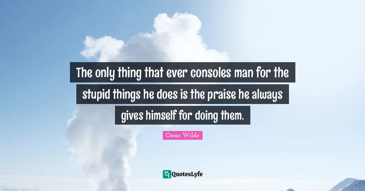 Praise Quotes: "The only thing that ever consoles man for the stupid things he does is the praise he always gives himself for doing them."