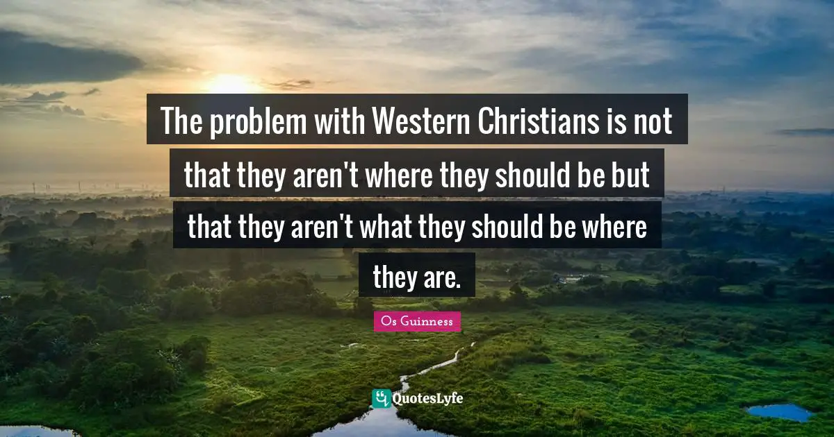 The problem with Western Christians is not that they aren't where they should be but that they aren't what they should be where they are.