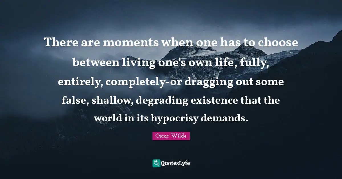 Oscar Wilde Quotes: There are moments when one has to choose between living one's own life, fully, entirely, completely-or dragging out some false, shallow, degrading existence that the world in its hypocrisy demands.