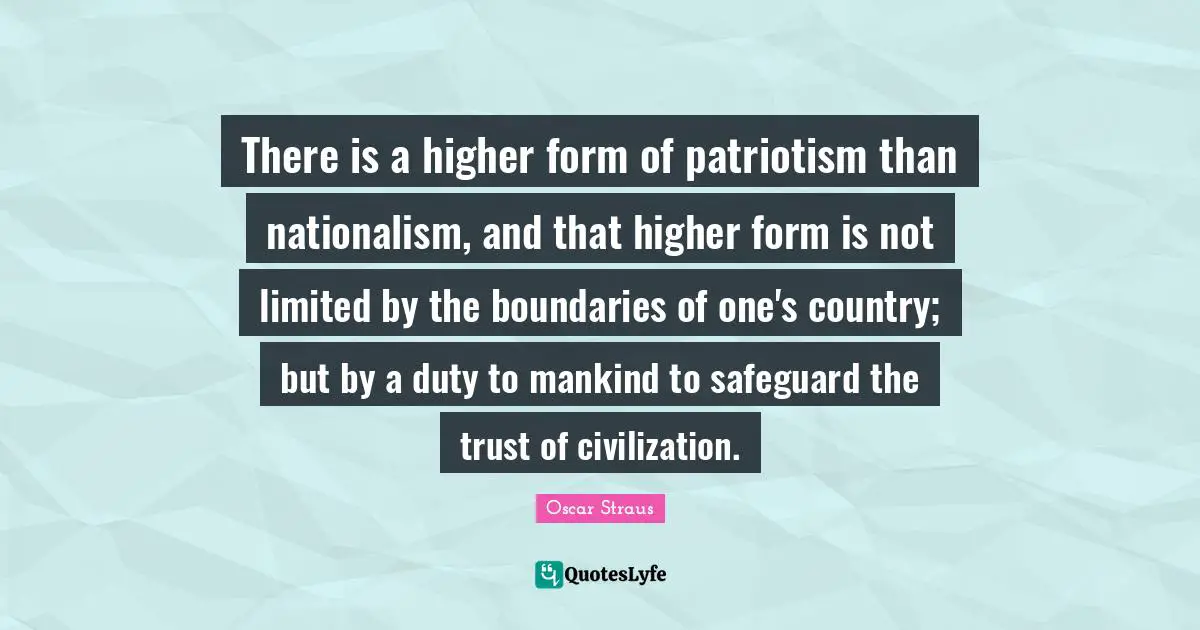 There is a higher form of patriotism than nationalism, and that higher form is not limited by the boundaries of one's country; but by a duty to mankind to safeguard the trust of civilization.
