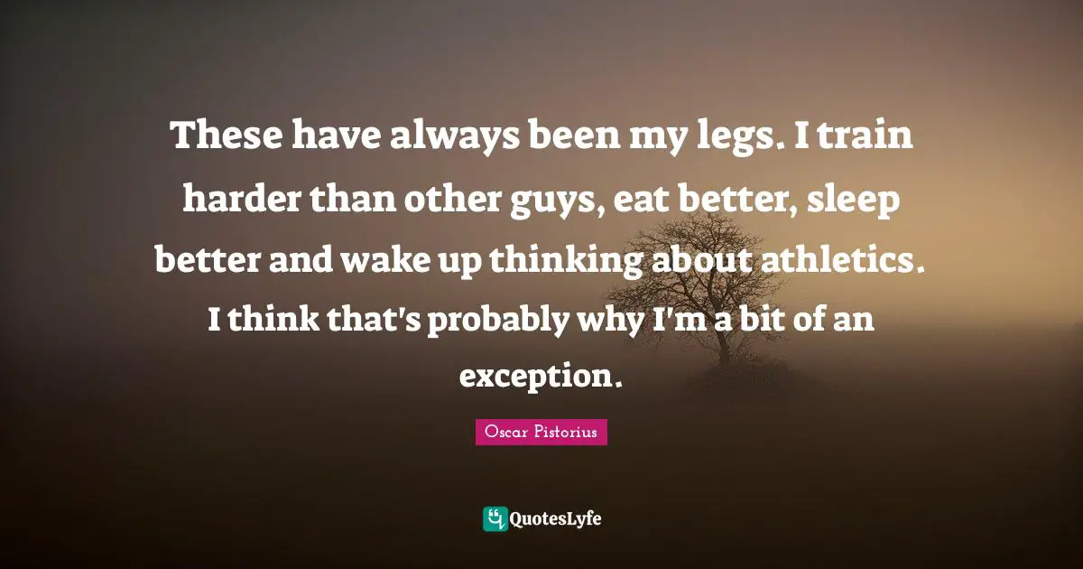 Oscar Pistorius Quotes: "These have always been my legs. I train harder than other guys, eat better, sleep better and wake up thinking about athletics. I think that's probably why I'm a bit of an exception."